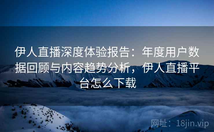 伊人直播深度体验报告:年度用户数据回顾与内容趋势分析,伊人直播平台怎么下载 伊人直播深度体验报告:年度用户数据回顾与内容趋势分析,伊人直播平台怎么下载