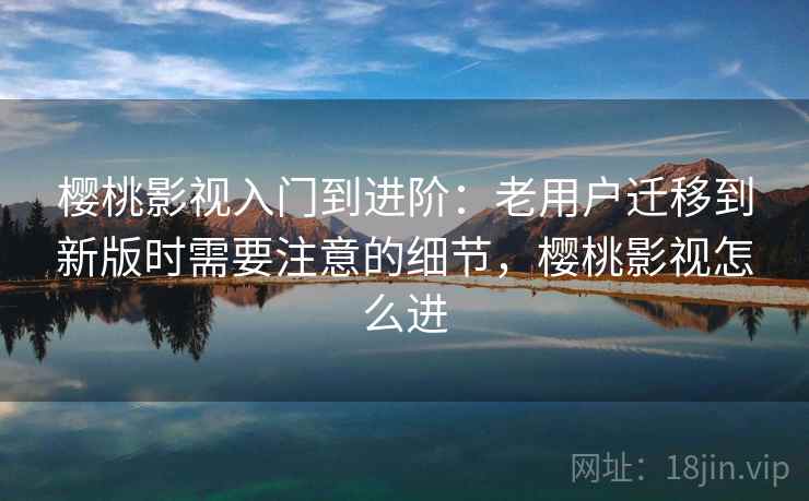 樱桃影视入门到进阶:老用户迁移到新版时需要注意的细节,樱桃影视怎么进 樱桃影视入门到进阶:老用户迁移到新版时需要注意的细节,樱桃影视怎么进