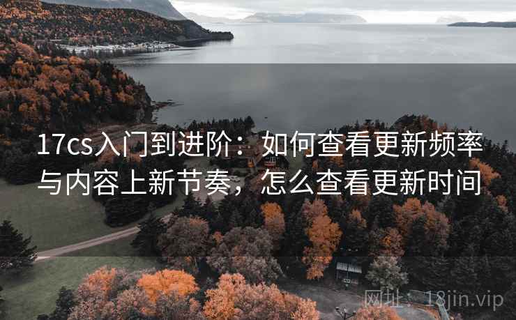 17cs入门到进阶:如何查看更新频率与内容上新节奏,怎么查看更新时间 17cs入门到进阶:如何查看更新频率与内容上新节奏,怎么查看更新时间