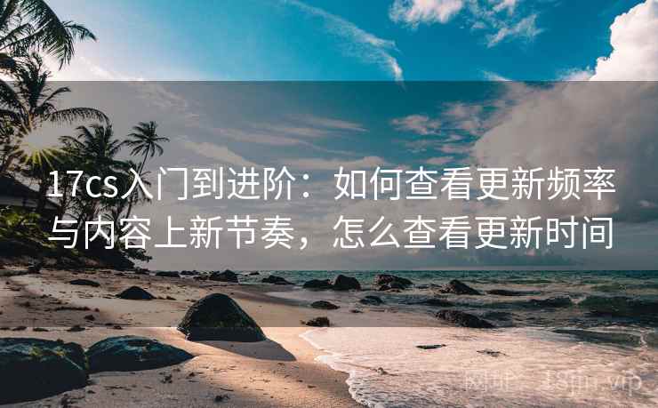 17cs入门到进阶:如何查看更新频率与内容上新节奏,怎么查看更新时间 17cs入门到进阶:如何查看更新频率与内容上新节奏,怎么查看更新时间