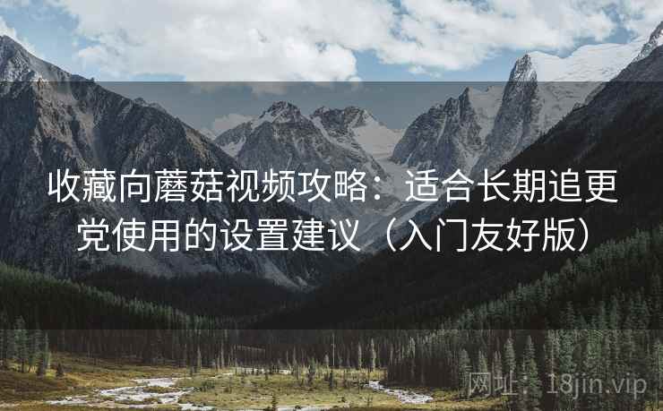 收藏向蘑菇视频攻略:适合长期追更党使用的设置建议(入门友好版) 收藏向蘑菇视频攻略:适合长期追更党使用的设置建议(入门友好版)