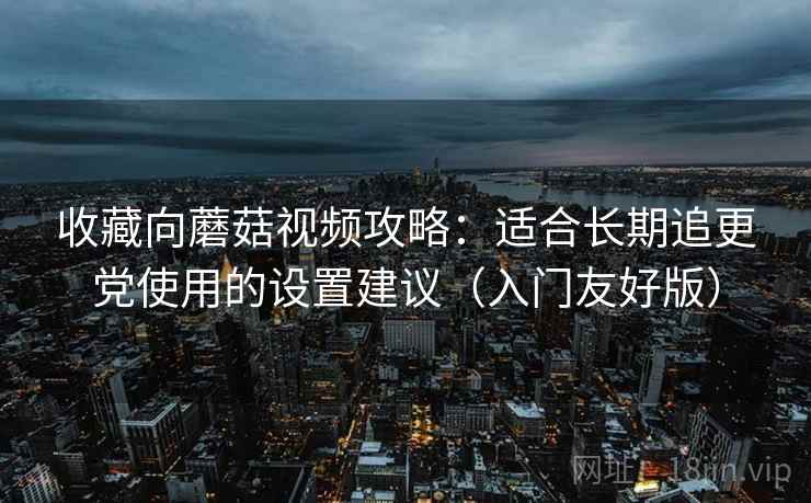 收藏向蘑菇视频攻略:适合长期追更党使用的设置建议(入门友好版) 收藏向蘑菇视频攻略:适合长期追更党使用的设置建议(入门友好版)