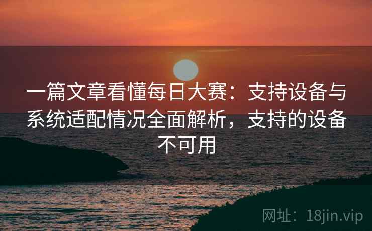 一篇文章看懂每日大赛:支持设备与系统适配情况全面解析,支持的设备不可用 一篇文章看懂每日大赛:支持设备与系统适配情况全面解析,支持的设备不可用