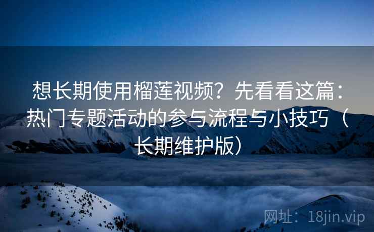想长期使用榴莲视频?先看看这篇:热门专题活动的参与流程与小技巧(长期维护版) 想长期使用榴莲视频?先看看这篇:热门专题活动的参与流程与小技巧(长期维护版)