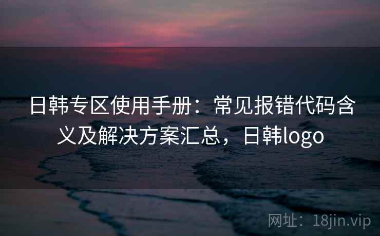 日韩专区使用手册:常见报错代码含义及解决方案汇总,日韩logo 日韩专区使用手册:常见报错代码含义及解决方案汇总,日韩logo