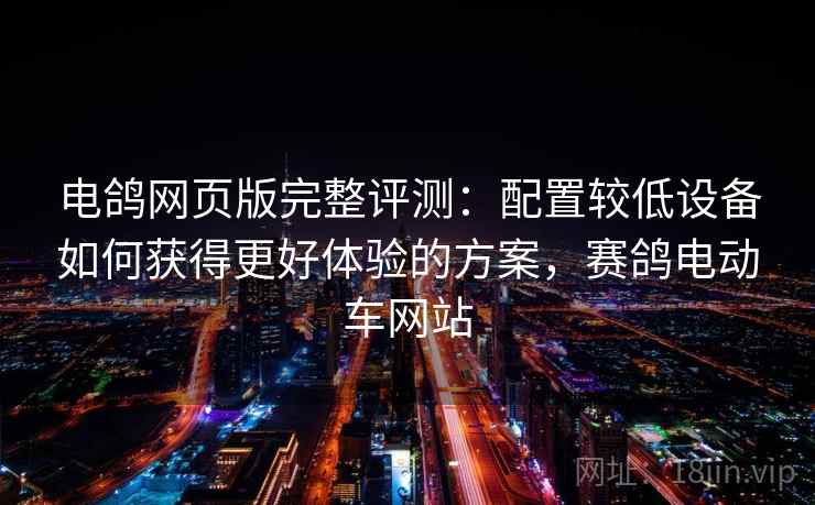 电鸽网页版完整评测:配置较低设备如何获得更好体验的方案,赛鸽电动车网站 电鸽网页版完整评测:配置较低设备如何获得更好体验的方案,赛鸽电动车网站