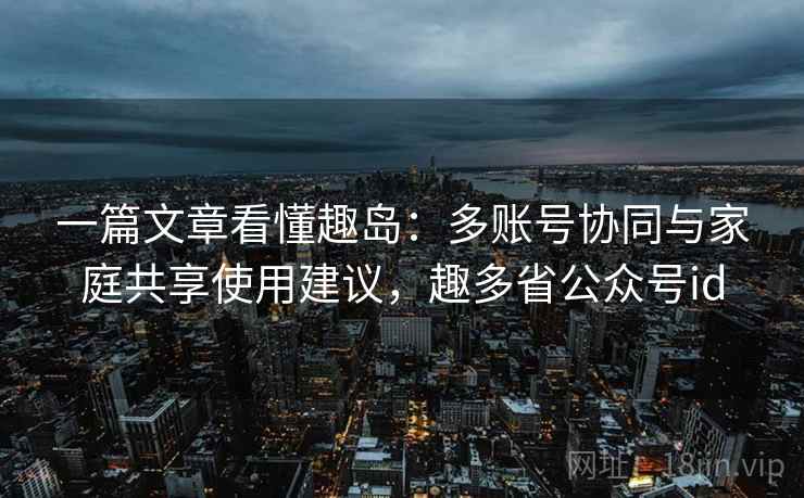 一篇文章看懂趣岛:多账号协同与家庭共享使用建议,趣多省公众号id 一篇文章看懂趣岛:多账号协同与家庭共享使用建议,趣多省公众号id