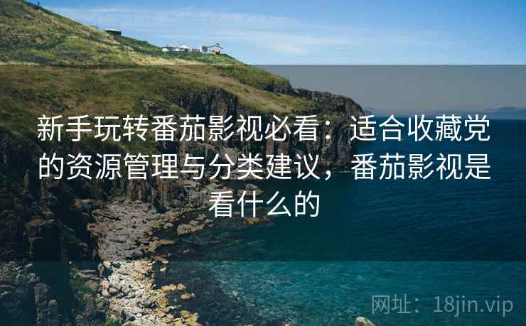 新手玩转番茄影视必看:适合收藏党的资源管理与分类建议,番茄影视是看什么的 新手玩转番茄影视必看:适合收藏党的资源管理与分类建议,番茄影视是看什么的