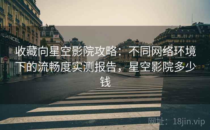 收藏向星空影院攻略：不同网络环境下的流畅度实测报告，星空影院多少钱