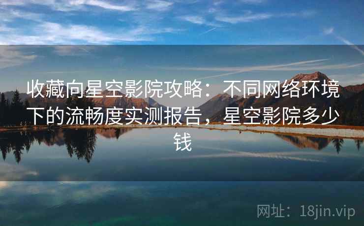 收藏向星空影院攻略:不同网络环境下的流畅度实测报告,星空影院多少钱 收藏向星空影院攻略:不同网络环境下的流畅度实测报告,星空影院多少钱