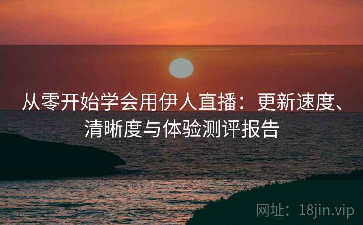 从零开始学会用伊人直播：更新速度、清晰度与体验测评报告