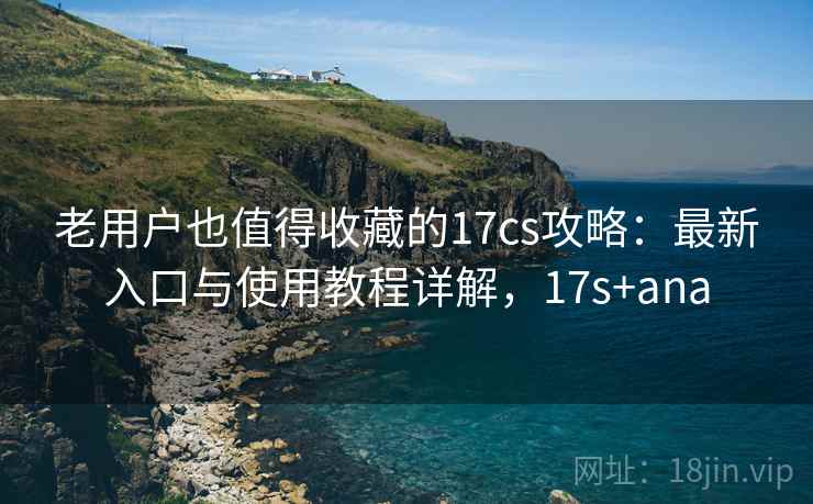 老用户也值得收藏的17cs攻略:最新入口与使用教程详解,17s+ana 老用户也值得收藏的17cs攻略:最新入口与使用教程详解,17s+ana