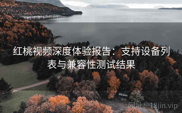 红桃视频深度体验报告:支持设备列表与兼容性测试结果 红桃视频深度体验报告:支持设备列表与兼容性测试结果