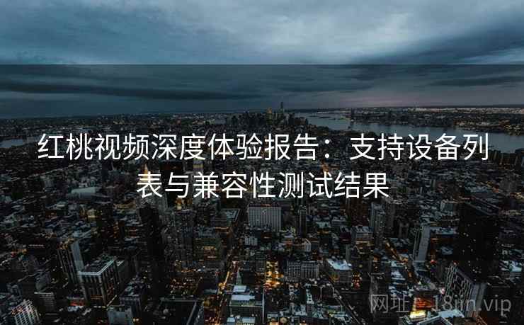 红桃视频深度体验报告:支持设备列表与兼容性测试结果 红桃视频深度体验报告:支持设备列表与兼容性测试结果