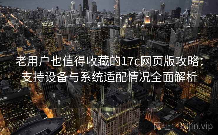 老用户也值得收藏的17c网页版攻略：支持设备与系统适配情况全面解析