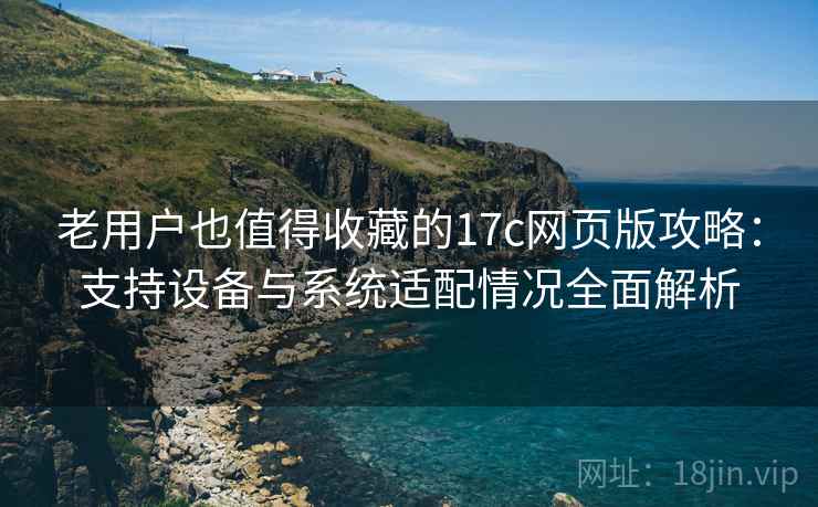 老用户也值得收藏的17c网页版攻略:支持设备与系统适配情况全面解析 老用户也值得收藏的17c网页版攻略:支持设备与系统适配情况全面解析